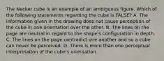 The Necker cube is an example of an ambiguous figure. Which of the following statements regarding the cube is FALSE? A. The information given in the drawing does not cause perception of the cube in one orientation over the other. B. The lines on the page are neutral in regard to the shape's configuration in depth. C. The lines on the page contradict one another and so a cube can never be perceived. D. There is more than one perceptual interpretation of the cube's orientation.