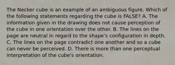 The Necker cube is an example of an ambiguous figure. Which of the following statements regarding the cube is FALSE? A. The information given in the drawing does not cause perception of the cube in one orientation over the other. B. The lines on the page are neutral in regard to the shape's configuration in depth. C. The lines on the page contradict one another and so a cube can never be perceived. D. There is more than one perceptual interpretation of the cube's orientation.