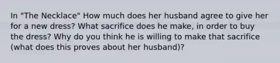 In "The Necklace" How much does her husband agree to give her for a new dress? What sacrifice does he make, in order to buy the dress? Why do you think he is willing to make that sacrifice (what does this proves about her husband)?