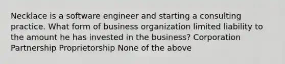 Necklace is a software engineer and starting a consulting practice. What form of business organization limited liability to the amount he has invested in the business? Corporation Partnership Proprietorship None of the above