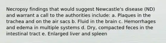 Necropsy findings that would suggest Newcastle's disease (ND) and warrant a call to the authorities include: a. Plaques in the trachea and on the air sacs b. Fluid in the brain c. Hemorrhages and edema in multiple systems d. Dry, compacted feces in the intestinal tract e. Enlarged liver and spleen