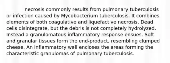 _______ necrosis commonly results from pulmonary tuberculosis or infection caused by Mycobacterium tuberculosis. It combines elements of both coagulative and liquefactive necrosis. Dead cells disintegrate, but the debris is not completely hydrolyzed. Instead a granulomatous inflammatory response ensues. Soft and granular tissues form the end-product, resembling clumped cheese. An inflammatory wall encloses the areas forming the characteristic granulomas of pulmonary tuberculosis.