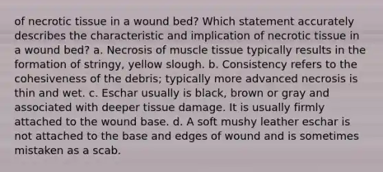 of necrotic tissue in a wound bed? Which statement accurately describes the characteristic and implication of necrotic tissue in a wound bed? a. Necrosis of <a href='https://www.questionai.com/knowledge/kMDq0yZc0j-muscle-tissue' class='anchor-knowledge'>muscle tissue</a> typically results in the formation of stringy, yellow slough. b. Consistency refers to the cohesiveness of the debris; typically more advanced necrosis is thin and wet. c. Eschar usually is black, brown or gray and associated with deeper tissue damage. It is usually firmly attached to the wound base. d. A soft mushy leather eschar is not attached to the base and edges of wound and is sometimes mistaken as a scab.