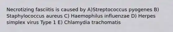 Necrotizing fasciitis is caused by A)Streptococcus pyogenes B) Staphylococcus aureus C) Haemophilus influenzae D) Herpes simplex virus Type 1 E) Chlamydia trachomatis