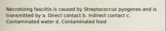 Necrotizing fasciitis is caused by Streptococcus pyogenes and is transmitted by a. Direct contact b. Indirect contact c. Contaminated water d. Contaminated food