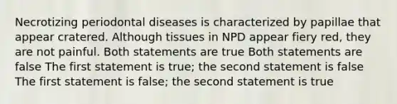 Necrotizing periodontal diseases is characterized by papillae that appear cratered. Although tissues in NPD appear fiery red, they are not painful. Both statements are true Both statements are false The first statement is true; the second statement is false The first statement is false; the second statement is true