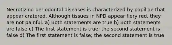 Necrotizing periodontal diseases is characterized by papillae that appear cratered. Although tissues in NPD appear fiery red, they are not painful. a) Both statements are true b) Both statements are false c) The first statement is true; the second statement is false d) The first statement is false; the second statement is true