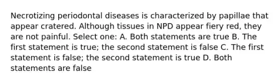 Necrotizing periodontal diseases is characterized by papillae that appear cratered. Although tissues in NPD appear fiery red, they are not painful. Select one: A. Both statements are true B. The first statement is true; the second statement is false C. The first statement is false; the second statement is true D. Both statements are false