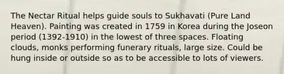 The Nectar Ritual helps guide souls to Sukhavati (Pure Land Heaven). Painting was created in 1759 in Korea during the Joseon period (1392-1910) in the lowest of three spaces. Floating clouds, monks performing funerary rituals, large size. Could be hung inside or outside so as to be accessible to lots of viewers.