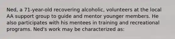 Ned, a 71-year-old recovering alcoholic, volunteers at the local AA support group to guide and mentor younger members. He also participates with his mentees in training and recreational programs. Ned's work may be characterized as: