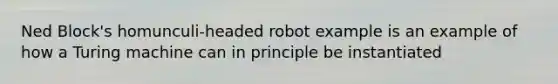 Ned Block's homunculi-headed robot example is an example of how a Turing machine can in principle be instantiated