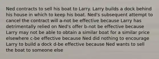 Ned contracts to sell his boat to Larry. Larry builds a dock behind his house in which to keep his boat. Ned's subsequent attempt to cancel the contract will a-not be effective because Larry has detrimentally relied on Ned's offer b-not be effective because Larry may not be able to obtain a similar boat for a similar price elsewhere c-be effective because Ned did nothing to encourage Larry to build a dock d-be effective because Ned wants to sell the boat to someone else