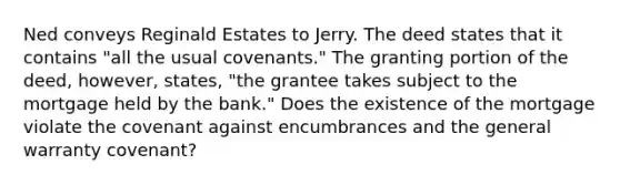 Ned conveys Reginald Estates to Jerry. The deed states that it contains "all the usual covenants." The granting portion of the deed, however, states, "the grantee takes subject to the mortgage held by the bank." Does the existence of the mortgage violate the covenant against encumbrances and the general warranty covenant?