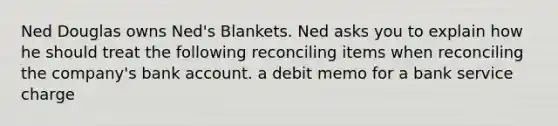 Ned Douglas owns Ned's Blankets. Ned asks you to explain how he should treat the following reconciling items when reconciling the company's bank account. a debit memo for a bank service charge