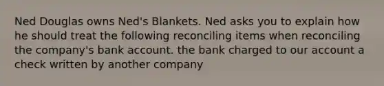 Ned Douglas owns Ned's Blankets. Ned asks you to explain how he should treat the following reconciling items when reconciling the company's bank account. the bank charged to our account a check written by another company