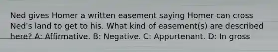 Ned gives Homer a written easement saying Homer can cross Ned's land to get to his. What kind of easement(s) are described here? A: Affirmative. B: Negative. C: Appurtenant. D: In gross