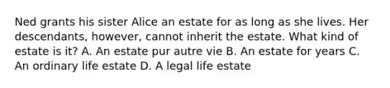 Ned grants his sister Alice an estate for as long as she lives. Her descendants, however, cannot inherit the estate. What kind of estate is it? A. An estate pur autre vie B. An estate for years C. An ordinary life estate D. A legal life estate