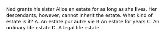 Ned grants his sister Alice an estate for as long as she lives. Her descendants, however, cannot inherit the estate. What kind of estate is it? A. An estate pur autre vie B An estate for years C. An ordinary life estate D. A legal life estate