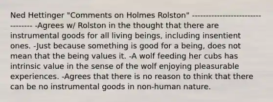 Ned Hettinger "Comments on Holmes Rolston" --------------------------------- -Agrees w/ Rolston in the thought that there are instrumental goods for all living beings, including insentient ones. -Just because something is good for a being, does not mean that the being values it. -A wolf feeding her cubs has intrinsic value in the sense of the wolf enjoying pleasurable experiences. -Agrees that there is no reason to think that there can be no instrumental goods in non-human nature.