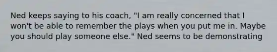 Ned keeps saying to his coach, "I am really concerned that I won't be able to remember the plays when you put me in. Maybe you should play someone else." Ned seems to be demonstrating