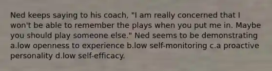 Ned keeps saying to his coach, "I am really concerned that I won't be able to remember the plays when you put me in. Maybe you should play someone else." Ned seems to be demonstrating a.low openness to experience b.low self-monitoring c.a proactive personality d.low self-efficacy.