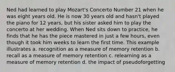 Ned had learned to play Mozart's Concerto Number 21 when he was eight years old. He is now 30 years old and hasn't played the piano for 12 years, but his sister asked him to play the concerto at her wedding. When Ned sits down to practice, he finds that he has the piece mastered in just a few hours, even though it took him weeks to learn the first time. This example illustrates a. recognition as a measure of memory retention b. recall as a measure of memory retention c. relearning as a measure of memory retention d. the impact of pseudoforgetting