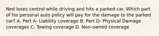 Ned loses control while driving and hits a parked car. Which part of his personal auto policy will pay for the damage to the parked car? A. Part A- Liability coverage B. Part D- Physical Damage coverages C. Towing coverage D. Non-owned coverage