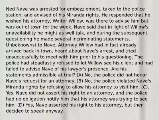 Ned Nave was arrested for embezzlement, taken to the police station, and advised of his Miranda rights. He responded that he wished his attorney, Walter Willow, was there to advise him but was out of town for the week. Nave said that in light of Willow's unavailability he might as well talk, and during the subsequent questioning he made several incriminating statements. Unbeknownst to Nave, Attorney Willow had in fact already arrived back in town, heard about Nave's arrest, and tried unsuccessfully to meet with him prior to his questioning. The police had steadfastly refused to let Willow see his client and had failed to advise Nave of his lawyer's presence. Are his statements admissible at trial? (A) No, the police did not honor Nave's request for an attorney. (B) No, the police violated Nave's Miranda rights by refusing to allow his attorney to visit him. (C). Yes, Nave did not assert his right to an attorney, and the police had no obligation notify him that his attorney was trying to see him. (D) Yes, Nave asserted his right to his attorney, but then decided to speak anyway.