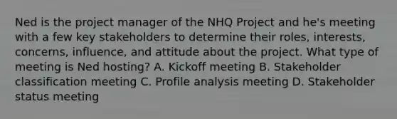 Ned is the project manager of the NHQ Project and he's meeting with a few key stakeholders to determine their roles, interests, concerns, influence, and attitude about the project. What type of meeting is Ned hosting? A. Kickoff meeting B. Stakeholder classification meeting C. Profile analysis meeting D. Stakeholder status meeting