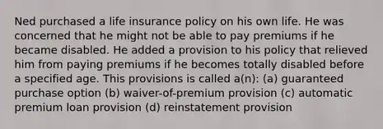 Ned purchased a life insurance policy on his own life. He was concerned that he might not be able to pay premiums if he became disabled. He added a provision to his policy that relieved him from paying premiums if he becomes totally disabled before a specified age. This provisions is called a(n): (a) guaranteed purchase option (b) waiver-of-premium provision (c) automatic premium loan provision (d) reinstatement provision