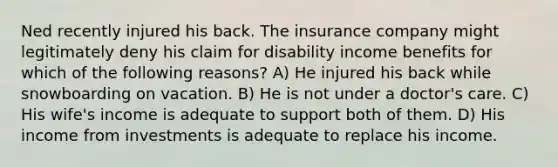 Ned recently injured his back. The insurance company might legitimately deny his claim for disability income benefits for which of the following reasons? A) He injured his back while snowboarding on vacation. B) He is not under a doctor's care. C) His wife's income is adequate to support both of them. D) His income from investments is adequate to replace his income.