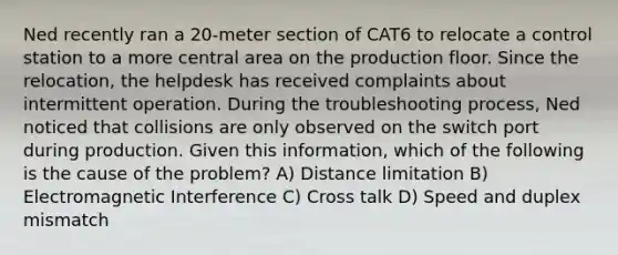 Ned recently ran a 20-meter section of CAT6 to relocate a control station to a more central area on the production floor. Since the relocation, the helpdesk has received complaints about intermittent operation. During the troubleshooting process, Ned noticed that collisions are only observed on the switch port during production. Given this information, which of the following is the cause of the problem? A) Distance limitation B) Electromagnetic Interference C) Cross talk D) Speed and duplex mismatch