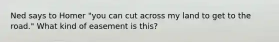 Ned says to Homer "you can cut across my land to get to <a href='https://www.questionai.com/knowledge/kpfbl3LWpi-the-road' class='anchor-knowledge'>the road</a>." What kind of easement is this?