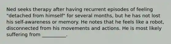 Ned seeks therapy after having recurrent episodes of feeling "detached from himself" for several months, but he has not lost his self-awareness or memory. He notes that he feels like a robot, disconnected from his movements and actions. He is most likely suffering from __________.