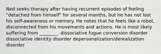 Ned seeks therapy after having recurrent episodes of feeling "detached from himself" for several months, but he has not lost his self-awareness or memory. He notes that he feels like a robot, disconnected from his movements and actions. He is most likely suffering from ________. dissociative fugue conversion disorder dissociative identity disorder depersonalization/derealization disorder