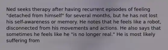 Ned seeks therapy after having recurrent episodes of feeling "detached from himself" for several months, but he has not lost his self-awareness or memory. He notes that he feels like a robot, disconnected from his movements and actions. He also says that sometimes he feels like he "is no longer real." He is most likely suffering from