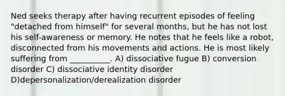 Ned seeks therapy after having recurrent episodes of feeling "detached from himself" for several months, but he has not lost his self-awareness or memory. He notes that he feels like a robot, disconnected from his movements and actions. He is most likely suffering from __________. A) dissociative fugue B) conversion disorder C) dissociative identity disorder D)depersonalization/derealization disorder