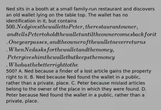 Ned sits in a booth at a small family-run restaurant and discovers an old wallet lying on the table top. The wallet has no identification in it, but contains 500. Ned gives the wallet to Peter, the restaurant owner, and tells Peter to hold the wallet until the owner comes back for it. One year passes, and the owner of the wallet never returns. When Ned asks for the wallet and the money, Peter gives him the wallet but keeps the money. Who has the better right to the500? A. Ned because a finder of a lost article gains the property right to it. B. Ned because Ned found the wallet in a public, rather than a private, place. C. Peter because mislaid articles belong to the owner of the place in which they were found. D. Peter because Ned found the wallet in a public, rather than a private, place.