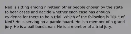 Ned is sitting among nineteen other people chosen by the state to hear cases and decide whether each case has enough evidence for there to be a trial. Which of the following is TRUE of Ned? He is serving on a parole board. He is a member of a grand jury. He is a bail bondsman. He is a member of a trial jury.