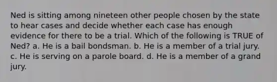 Ned is sitting among nineteen other people chosen by the state to hear cases and decide whether each case has enough evidence for there to be a trial. Which of the following is TRUE of Ned? a. He is a bail bondsman. b. He is a member of a trial jury. c. He is serving on a parole board. d. He is a member of a grand jury.