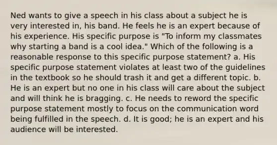 Ned wants to give a speech in his class about a subject he is very interested in, his band. He feels he is an expert because of his experience. His specific purpose is "To inform my classmates why starting a band is a cool idea." Which of the following is a reasonable response to this specific purpose statement? a. His specific purpose statement violates at least two of the guidelines in the textbook so he should trash it and get a different topic. b. He is an expert but no one in his class will care about the subject and will think he is bragging. c. He needs to reword the specific purpose statement mostly to focus on the communication word being fulfilled in the speech. d. It is good; he is an expert and his audience will be interested.