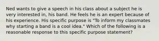 Ned wants to give a speech in his class about a subject he is very interested in, his band. He feels he is an expert because of his experience. His specific purpose is "To inform my classmates why starting a band is a cool idea." Which of the following is a reasonable response to this specific purpose statement?