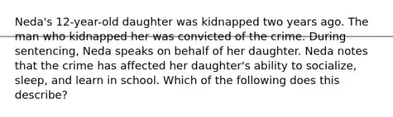 Neda's 12-year-old daughter was kidnapped two years ago. The man who kidnapped her was convicted of the crime. During sentencing, Neda speaks on behalf of her daughter. Neda notes that the crime has affected her daughter's ability to socialize, sleep, and learn in school. Which of the following does this describe?