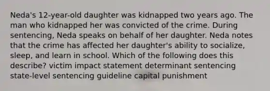 Neda's 12-year-old daughter was kidnapped two years ago. The man who kidnapped her was convicted of the crime. During sentencing, Neda speaks on behalf of her daughter. Neda notes that the crime has affected her daughter's ability to socialize, sleep, and learn in school. Which of the following does this describe? victim impact statement determinant sentencing state-level sentencing guideline capital punishment