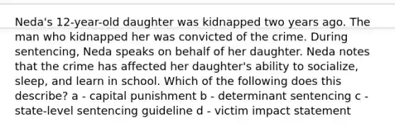 Neda's 12-year-old daughter was kidnapped two years ago. The man who kidnapped her was convicted of the crime. During sentencing, Neda speaks on behalf of her daughter. Neda notes that the crime has affected her daughter's ability to socialize, sleep, and learn in school. Which of the following does this describe? a - capital punishment b - determinant sentencing c - state-level sentencing guideline d - victim impact statement