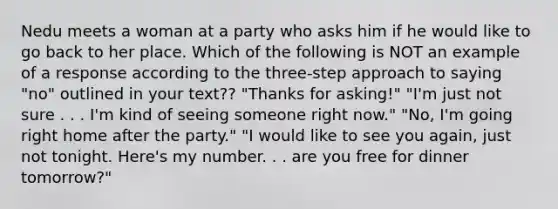 Nedu meets a woman at a party who asks him if he would like to go back to her place. Which of the following is NOT an example of a response according to the three-step approach to saying "no" outlined in your text?? ​"Thanks for asking!" ​"I'm just not sure . . . I'm kind of seeing someone right now." ​"No, I'm going right home after the party." ​"I would like to see you again, just not tonight. Here's my number. . . are you free for dinner tomorrow?"