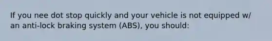 If you nee dot stop quickly and your vehicle is not equipped w/ an anti-lock braking system (ABS), you should: