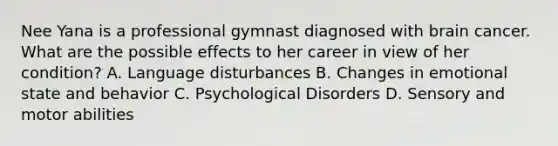 Nee Yana is a professional gymnast diagnosed with brain cancer. What are the possible effects to her career in view of her condition? A. Language disturbances B. Changes in emotional state and behavior C. Psychological Disorders D. Sensory and motor abilities