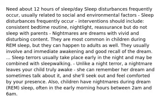 Need about 12 hours of sleep/day Sleep disturbances frequently occur, usually related to social and environmental factors - Sleep disturbances frequently occur - interventions should include: consistent bedtime routine, nightlight, reassurance but do not sleep with parents - Nightmares are dreams with vivid and disturbing content. They are most common in children during REM sleep, but they can happen to adults as well. They usually involve and immediate awakening and good recall of the dream. ... Sleep terrors usually take place early in the night and may be combined with sleepwalking. - Unlike a night terror, a nightmare leaves your child truly awake - she can remember her dream and sometimes talk about it, and she'll seek out and feel comforted by your presence. Also, children have nightmares during dream (REM) sleep, often in the early morning hours between 2am and 6am.