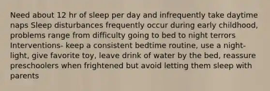 Need about 12 hr of sleep per day and infrequently take daytime naps Sleep disturbances frequently occur during early childhood, problems range from difficulty going to bed to night terrors Interventions- keep a consistent bedtime routine, use a night-light, give favorite toy, leave drink of water by the bed, reassure preschoolers when frightened but avoid letting them sleep with parents